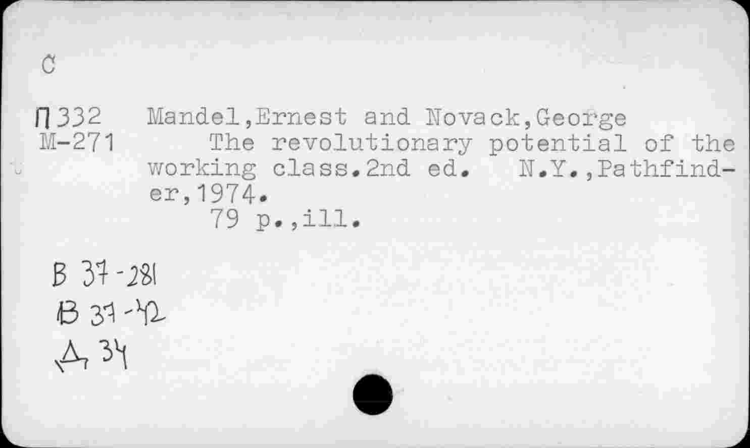 ﻿c
11332 Mandel»Ernest and Novack,George
M-271 The revolutionary potential of the working class.2nd ed. N.Y.»Pathfinder, 1974.
79 p.,ill.
B 31 -JSI
6 yi